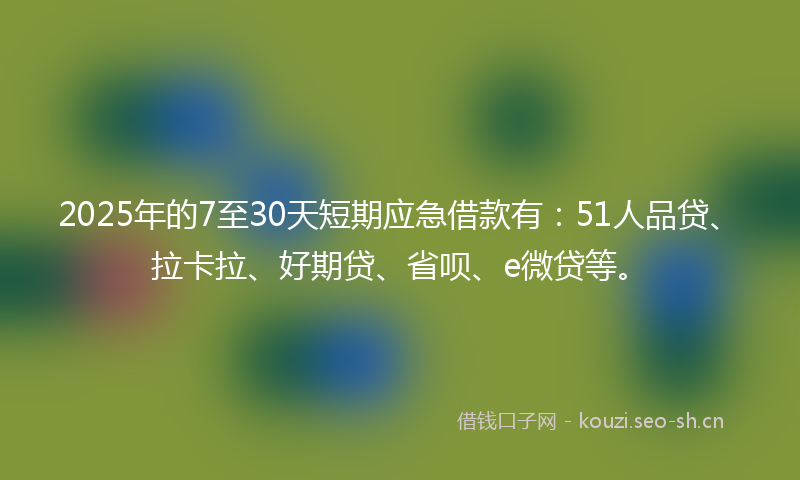 2025年的7至30天短期应急借款有：51人品贷、拉卡拉、好期贷、省呗、e微贷等。