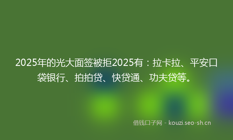 2025年的光大面签被拒2025有：拉卡拉、平安口袋银行、拍拍贷、快贷通、功夫贷等。