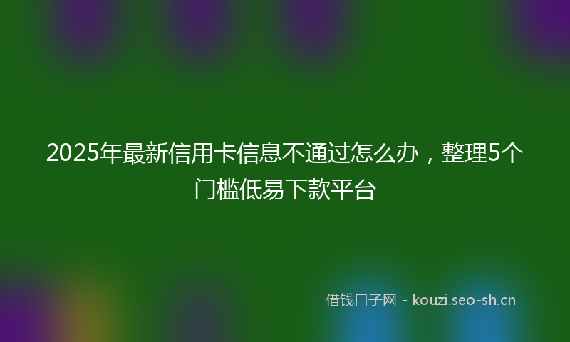 2025年最新信用卡信息不通过怎么办，整理5个门槛低易下款平台