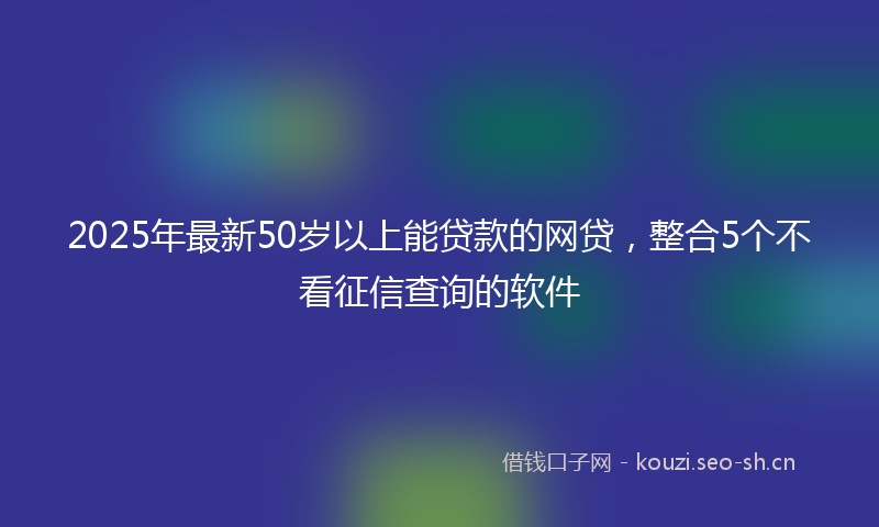 2025年最新50岁以上能贷款的网贷，整合5个不看征信查询的软件