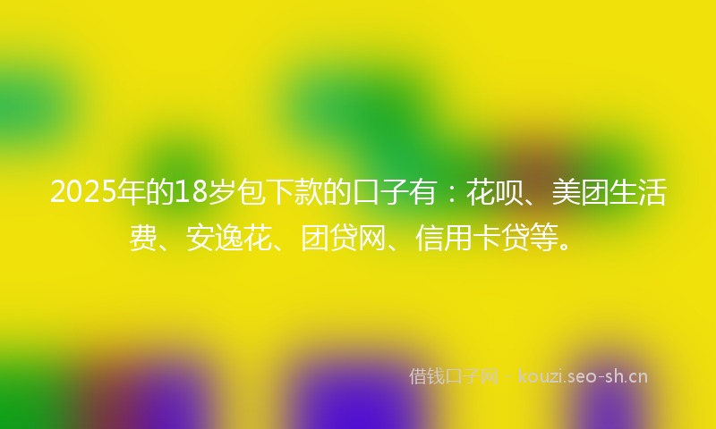 2025年的18岁包下款的口子有：花呗、美团生活费、安逸花、团贷网、信用卡贷等。