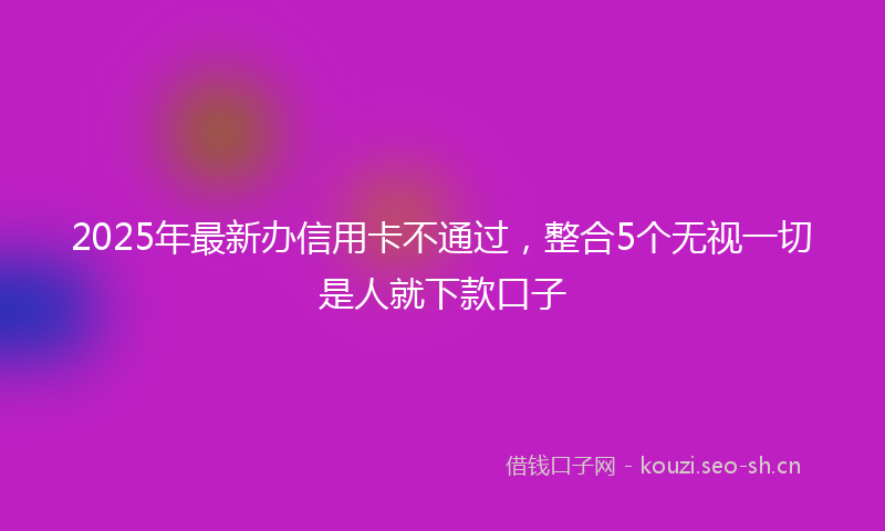 2025年最新办信用卡不通过，整合5个无视一切是人就下款口子