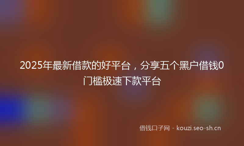 2025年最新借款的好平台，分享五个黑户借钱0门槛极速下款平台