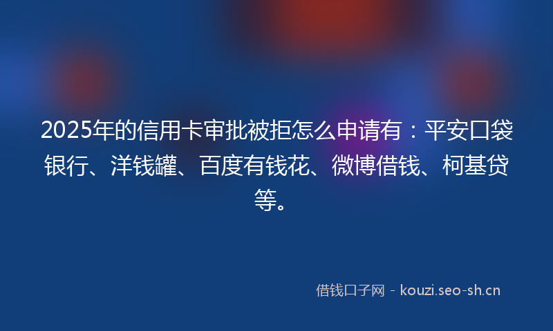 2025年的信用卡审批被拒怎么申请有：平安口袋银行、洋钱罐、百度有钱花、微博借钱、柯基贷等。