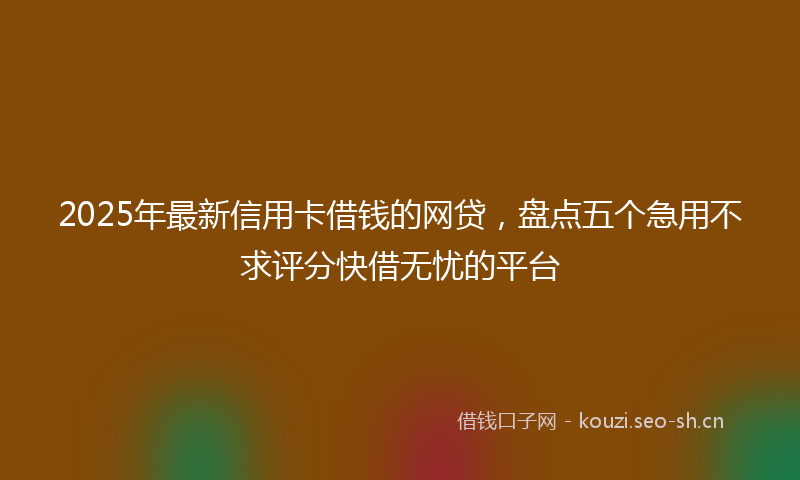 2025年最新信用卡借钱的网贷，盘点五个急用不求评分快借无忧的平台