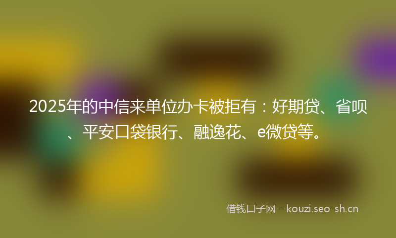 2025年的中信来单位办卡被拒有：好期贷、省呗、平安口袋银行、融逸花、e微贷等。