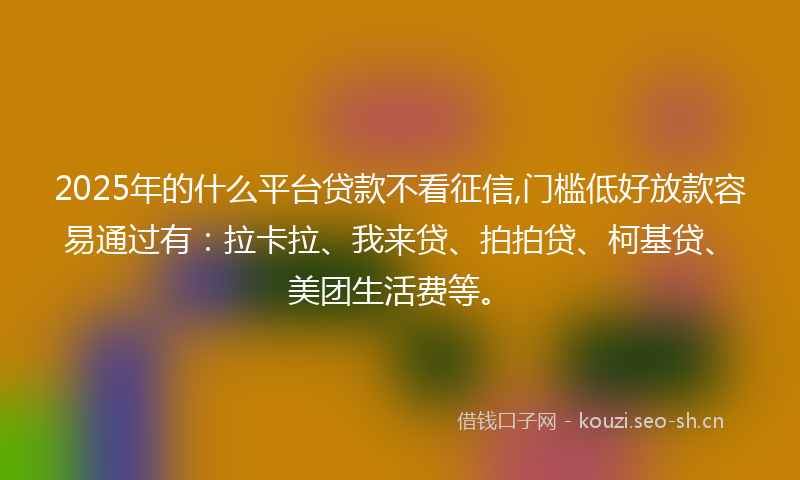 2025年的什么平台贷款不看征信,门槛低好放款容易通过有：拉卡拉、我来贷、拍拍贷、柯基贷、美团生活费等。
