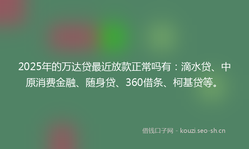 2025年的万达贷最近放款正常吗有：滴水贷、中原消费金融、随身贷、360借条、柯基贷等。