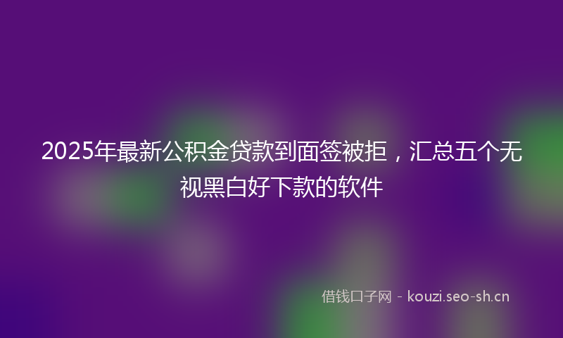 2025年最新公积金贷款到面签被拒，汇总五个无视黑白好下款的软件