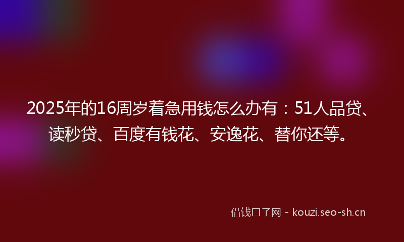 2025年的16周岁着急用钱怎么办有：51人品贷、读秒贷、百度有钱花、安逸花、替你还等。