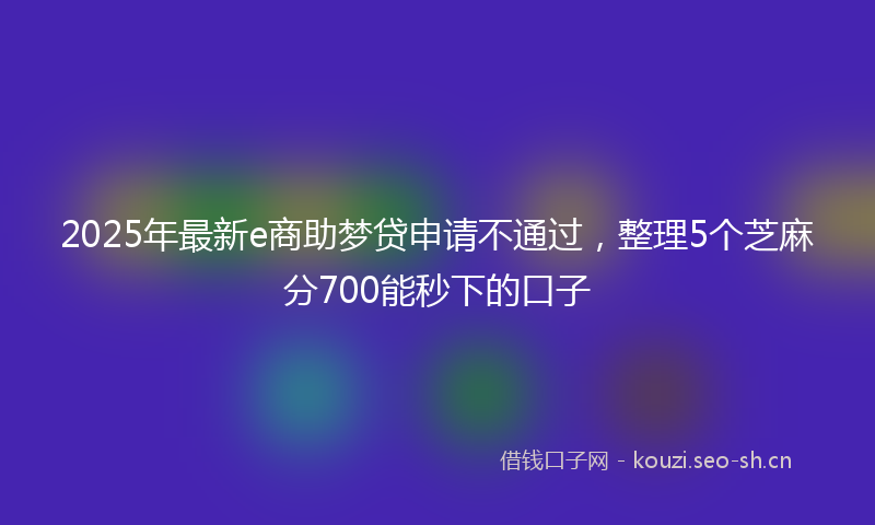 2025年最新e商助梦贷申请不通过，整理5个芝麻分700能秒下的口子