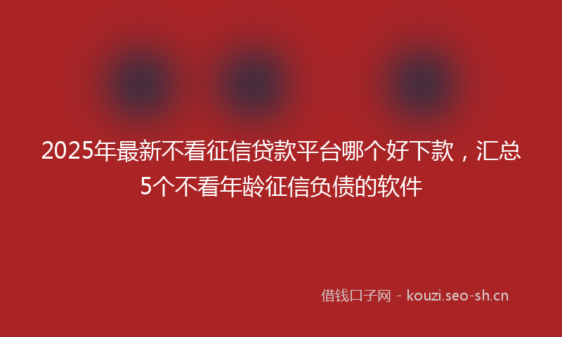 2025年最新不看征信贷款平台哪个好下款，汇总5个不看年龄征信负债的软件