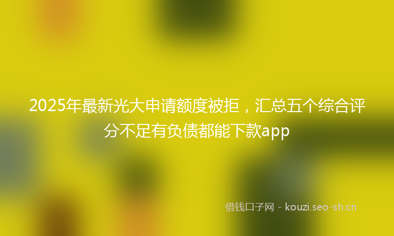 2025年最新光大申请额度被拒，汇总五个综合评分不足有负债都能下款app