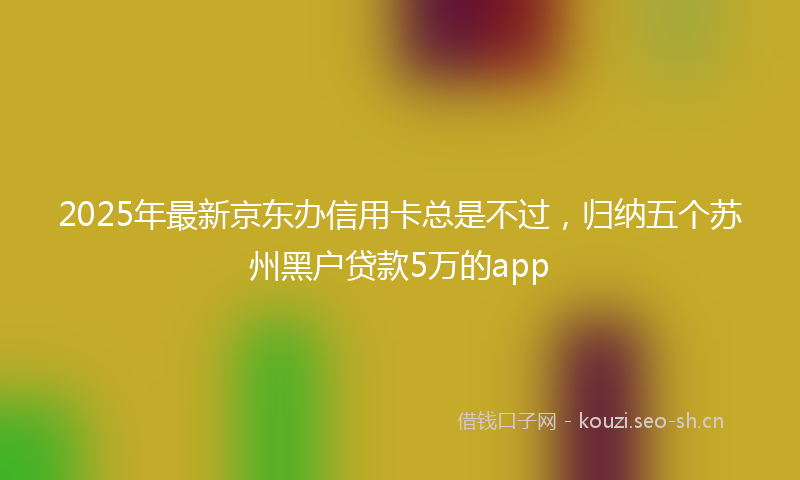 2025年最新京东办信用卡总是不过，归纳五个苏州黑户贷款5万的app