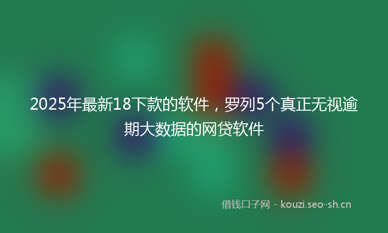2025年最新18下款的软件，罗列5个真正无视逾期大数据的网贷软件