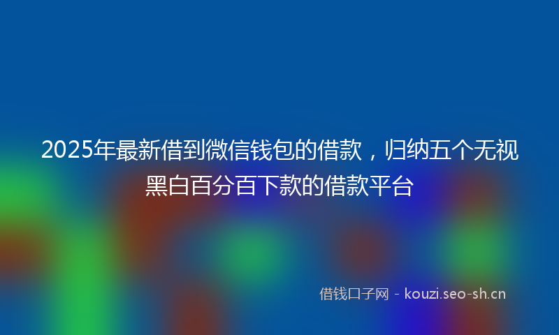2025年最新借到微信钱包的借款,归纳五个无视黑白百分百下款的借款平台