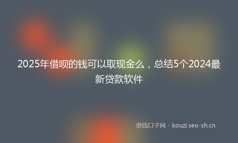 2025年借呗的钱可以取现金么，总结5个2024最新贷款软件