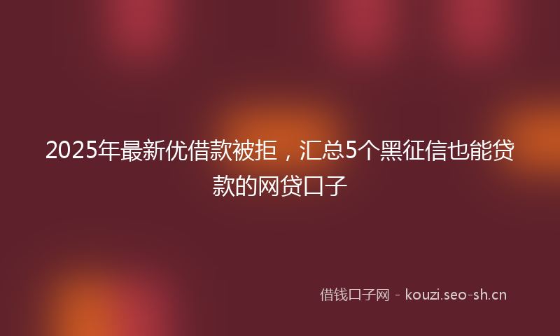 2025年最新优借款被拒，汇总5个黑征信也能贷款的网贷口子