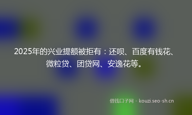 2025年的兴业提额被拒有：还呗、百度有钱花、微粒贷、团贷网、安逸花等。
