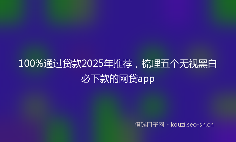 100%通过贷款2025年推荐，梳理五个无视黑白必下款的网贷app