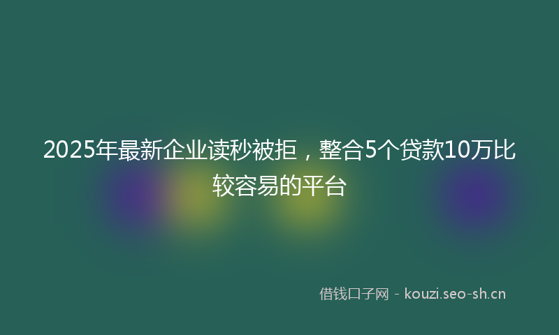 2025年最新企业读秒被拒，整合5个贷款10万比较容易的平台
