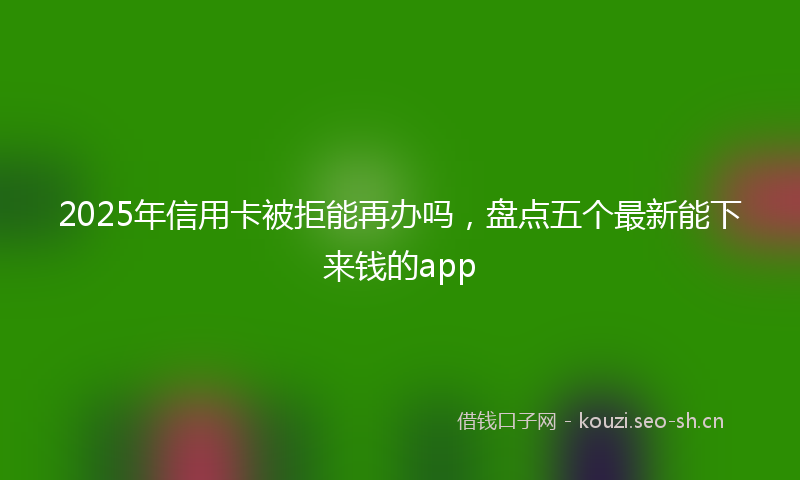 2025年信用卡被拒能再办吗，盘点五个最新能下来钱的app