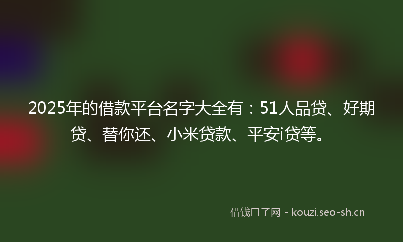 2025年的借款平台名字大全有：51人品贷、好期贷、替你还、小米贷款、平安i贷等。