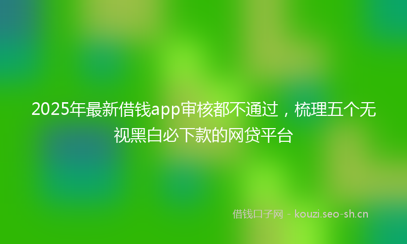 2025年最新借钱app审核都不通过,梳理五个无视黑白必下款的网贷平台