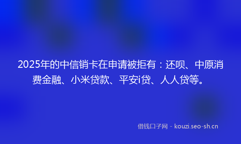 2025年的中信销卡在申请被拒有：还呗、中原消费金融、小米贷款、平安i贷、人人贷等。