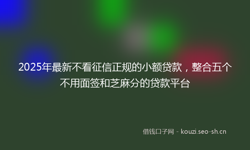 2025年最新不看征信正规的小额贷款，整合五个不用面签和芝麻分的贷款平台