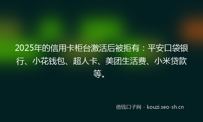2025年的信用卡柜台激活后被拒有：平安口袋银行、小花钱包、超人卡、美团生活费、小米贷款等。