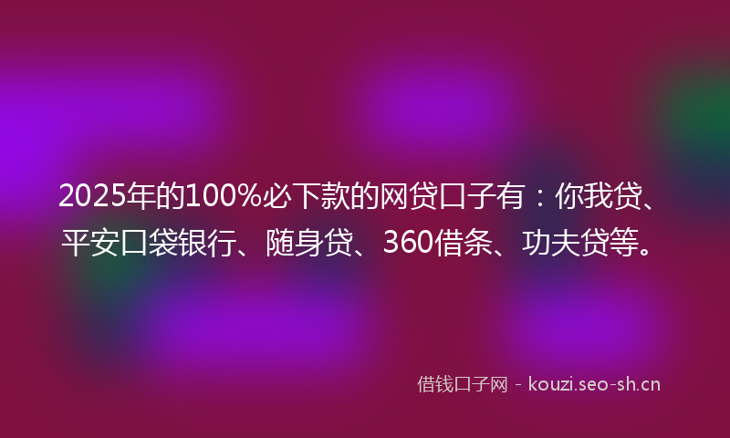 2025年的100%必下款的网贷口子有：你我贷、平安口袋银行、随身贷、360借条、功夫贷等。