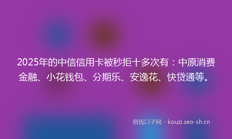 2025年的中信信用卡被秒拒十多次有：中原消费金融、小花钱包、分期乐、安逸花、快贷通等。
