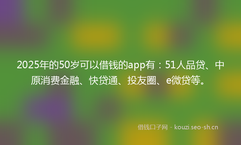 2025年的50岁可以借钱的app有：51人品贷、中原消费金融、快贷通、投友圈、e微贷等。