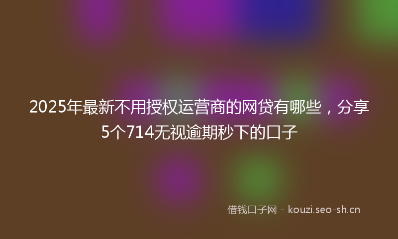 2025年最新不用授权运营商的网贷有哪些，分享5个714无视逾期秒下的口子