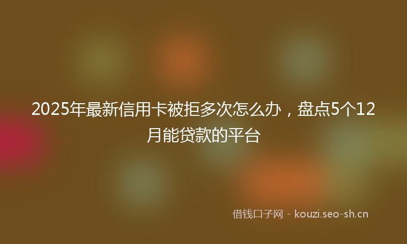 2025年最新信用卡被拒多次怎么办，盘点5个12月能贷款的平台