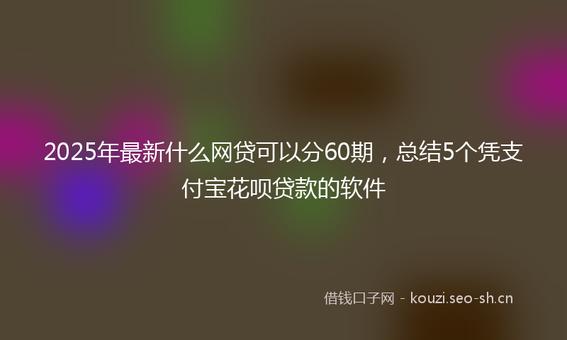 2025年最新什么网贷可以分60期，总结5个凭支付宝花呗贷款的软件