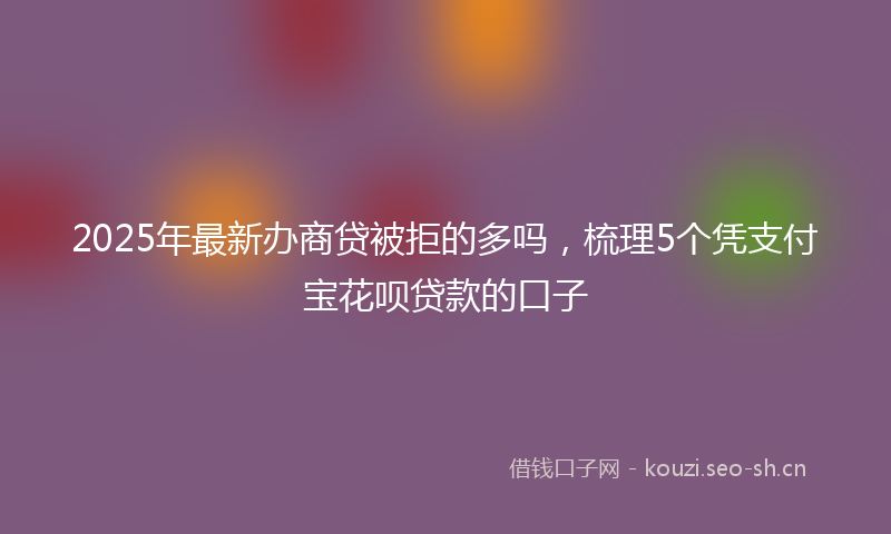 2025年最新办商贷被拒的多吗，梳理5个凭支付宝花呗贷款的口子