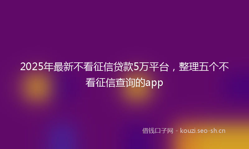 2025年最新不看征信贷款5万平台，整理五个不看征信查询的app