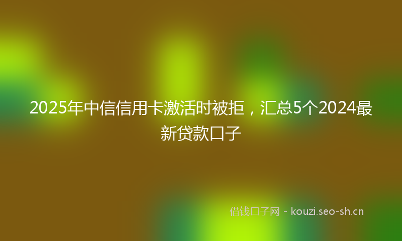 2025年中信信用卡激活时被拒，汇总5个2024最新贷款口子