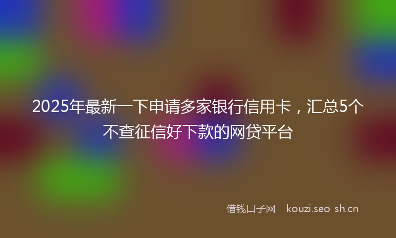 2025年最新一下申请多家银行信用卡，汇总5个不查征信好下款的网贷平台