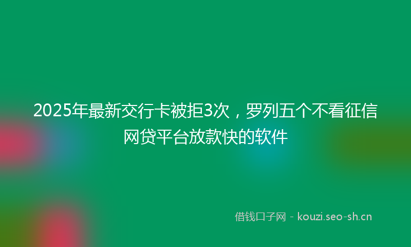 2025年最新交行卡被拒3次，罗列五个不看征信网贷平台放款快的软件