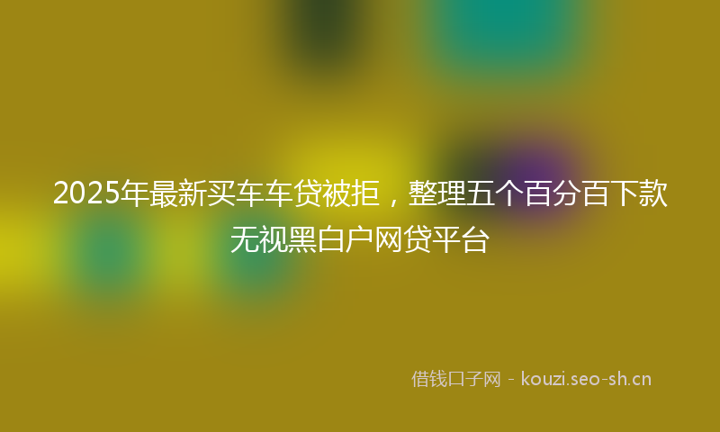 2025年最新买车车贷被拒，整理五个百分百下款无视黑白户网贷平台