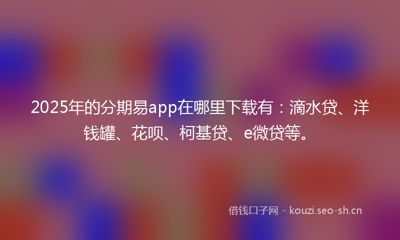 2025年的分期易app在哪里下载有：滴水贷、洋钱罐、花呗、柯基贷、e微贷等。