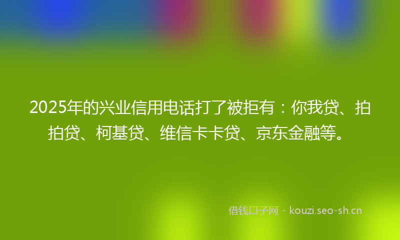 2025年的兴业信用电话打了被拒有：你我贷、拍拍贷、柯基贷、维信卡卡贷、京东金融等。