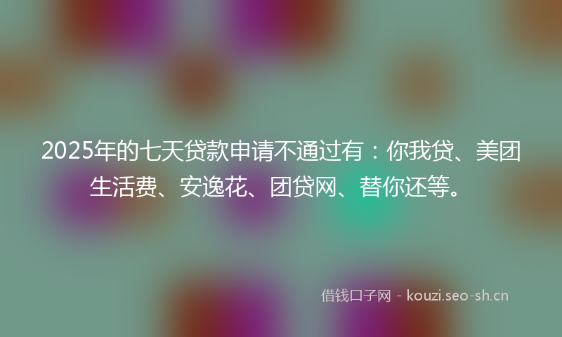 2025年的七天贷款申请不通过有：你我贷、美团生活费、安逸花、团贷网、替你还等。