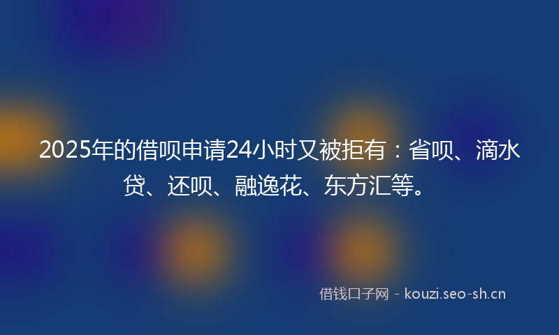 2025年的借呗申请24小时又被拒有：省呗、滴水贷、还呗、融逸花、东方汇等。