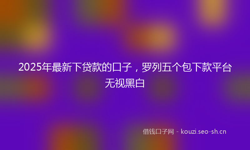 2025年最新下贷款的口子，罗列五个包下款平台无视黑白