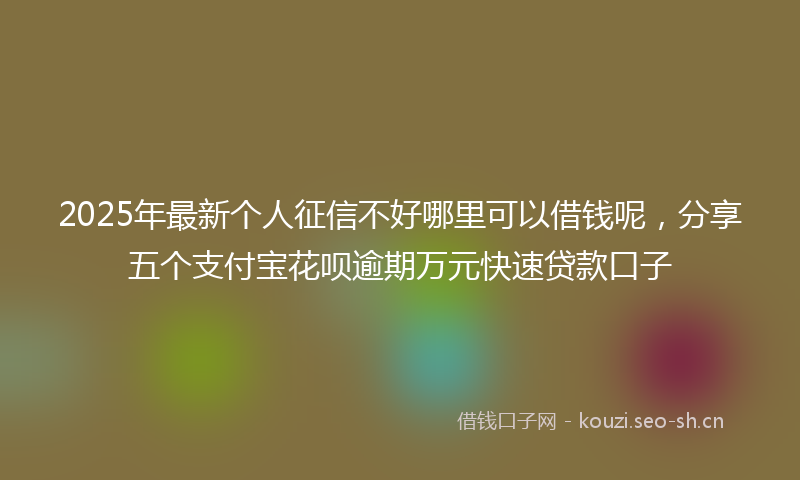 2025年最新个人征信不好哪里可以借钱呢，分享五个支付宝花呗逾期万元快速贷款口子