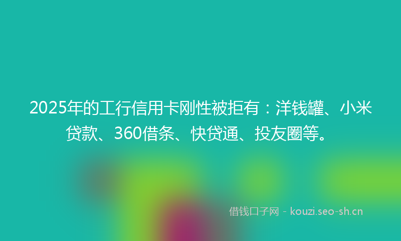 2025年的工行信用卡刚性被拒有：洋钱罐、小米贷款、360借条、快贷通、投友圈等。
